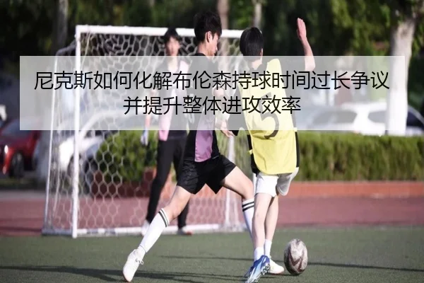 尼克斯如何化解布伦森持球时间过长争议并提升整体进攻效率
